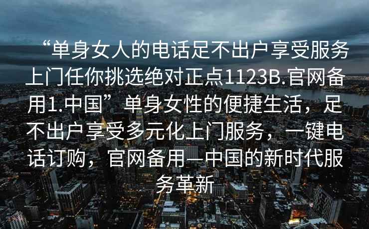 “單身女人的電話(huà)足不出戶(hù)享受服務(wù)上門(mén)任你挑選絕對正點(diǎn)1123B.官網(wǎng)備用1.中國”單身女性的便捷生活，足不出戶(hù)享受多元化上門(mén)服務(wù)，一鍵電話(huà)訂購，官網(wǎng)備用—中國的新時(shí)代服務(wù)革新
