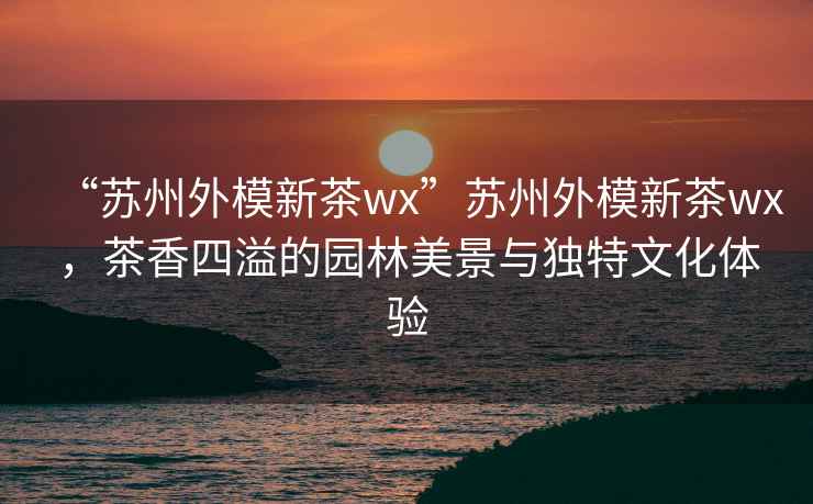 “蘇州外模新茶wx”蘇州外模新茶wx，茶香四溢的園林美景與獨特文化體驗