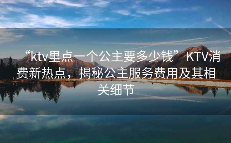 “ktv里點(diǎn)一個(gè)公主要多少錢(qián)”KTV消費新熱點(diǎn)，揭秘公主服務(wù)費用及其相關(guān)細節