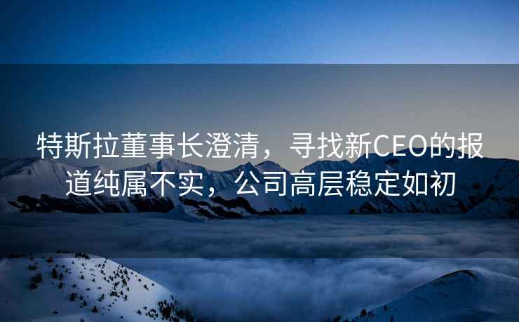 特斯拉董事長(cháng)澄清，尋找新CEO的報道純屬不實(shí)，公司高層穩定如初