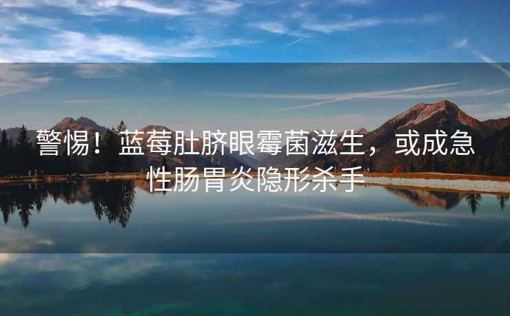 警惕！藍莓肚臍眼霉菌滋生，或成急性腸胃炎隱形殺手