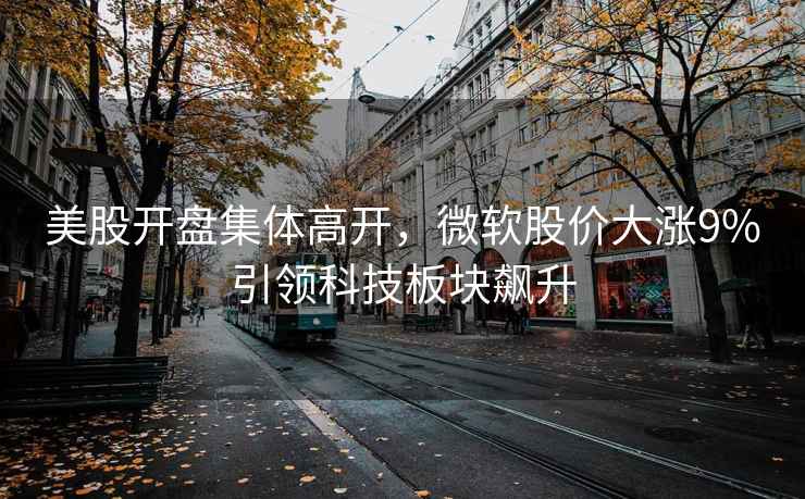 美股開(kāi)盤(pán)集體高開(kāi)，微軟股價(jià)大漲9%引領(lǐng)科技板塊飆升