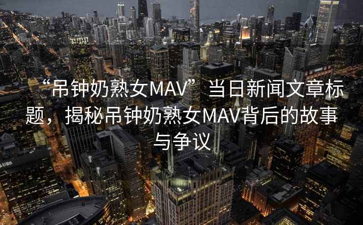 “吊鐘奶熟女MAV”當日新聞文章標題，揭秘吊鐘奶熟女MAV背后的故事與爭議