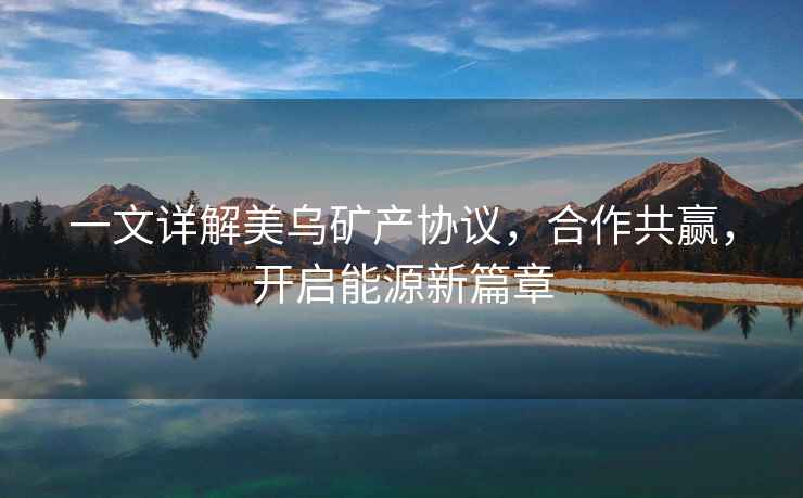 一文詳解美烏礦產(chǎn)協(xié)議，合作共贏(yíng)，開(kāi)啟能源新篇章