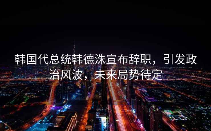 韓國代總統韓德洙宣布辭職，引發(fā)政治風(fēng)波，未來(lái)局勢待定