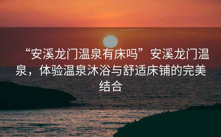 “安溪龍門(mén)溫泉有床嗎”安溪龍門(mén)溫泉，體驗溫泉沐浴與舒適床鋪的完美結合