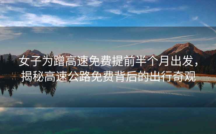 女子為蹭高速免費提前半個(gè)月出發(fā)，揭秘高速公路免費背后的出行奇觀(guān)