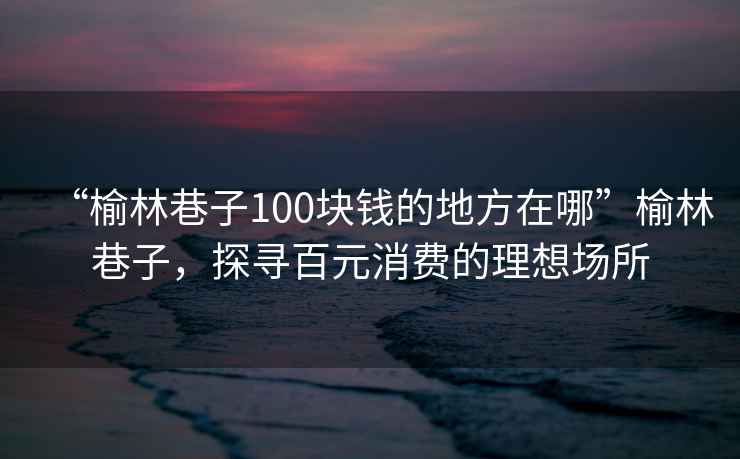 “榆林巷子100塊錢(qián)的地方在哪”榆林巷子，探尋百元消費的理想場(chǎng)所
