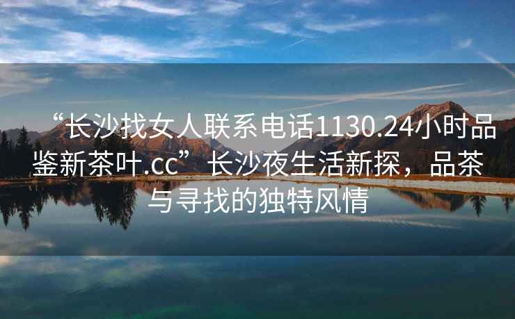 “長(cháng)沙找女人聯(lián)系電話(huà)1130.24小時(shí)品鑒新茶葉.cc”長(cháng)沙夜生活新探，品茶與尋找的獨特風(fēng)情