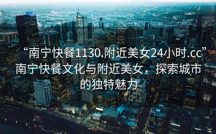 “南寧快餐1130.附近美女24小時(shí).cc”南寧快餐文化與附近美女，探索城市的獨特魅力