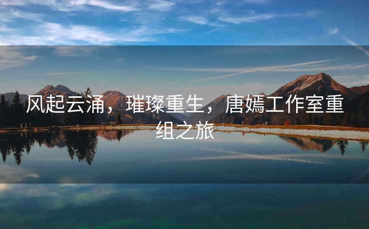 風(fēng)起云涌，璀璨重生，唐嫣工作室重組之旅
