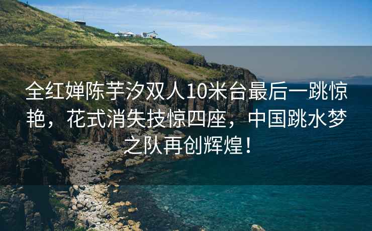 全紅嬋陳芋汐雙人10米臺最后一跳驚艷，花式消失技驚四座，中國跳水夢(mèng)之隊再創(chuàng  )輝煌！