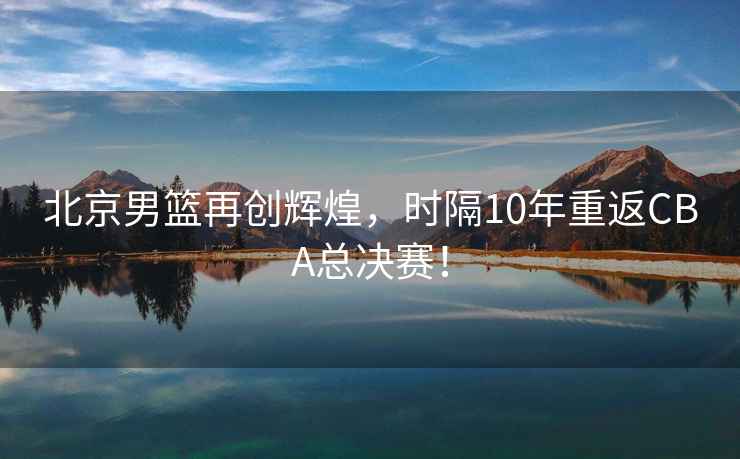 北京男籃再創(chuàng  )輝煌，時(shí)隔10年重返CBA總決賽！