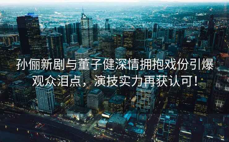 孫儷新劇與董子健深情擁抱戲份引爆觀(guān)眾淚點(diǎn)，演技實(shí)力再獲認可！