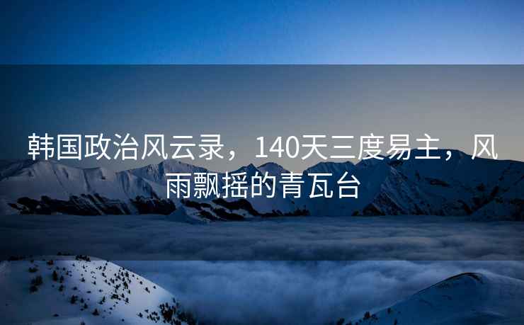 韓國政治風(fēng)云錄，140天三度易主，風(fēng)雨飄搖的青瓦臺