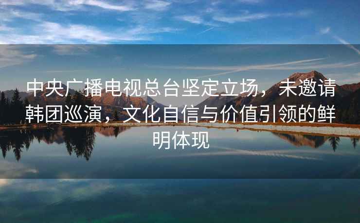 中央廣播電視總臺堅定立場(chǎng)，未邀請韓團巡演，文化自信與價(jià)值引領(lǐng)的鮮明體現