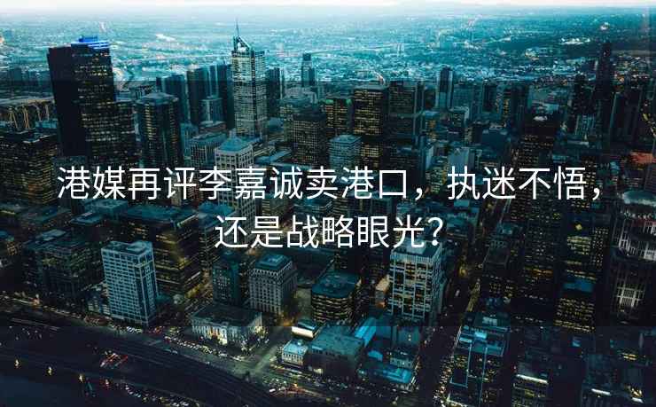 港媒再評李嘉誠賣(mài)港口，執迷不悟，還是戰略眼光？
