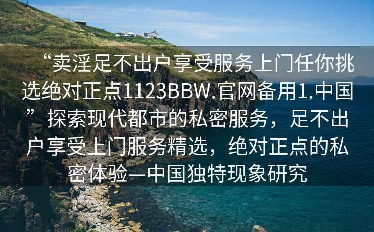 “賣(mài)淫足不出戶(hù)享受服務(wù)上門(mén)任你挑選絕對正點(diǎn)1123BBW.官網(wǎng)備用1.中國”探索現代都市的私密服務(wù)，足不出戶(hù)享受上門(mén)服務(wù)精選，絕對正點(diǎn)的私密體驗—中國獨特現象研究