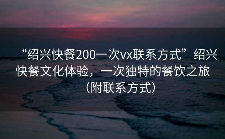 “紹興快餐200一次vx聯(lián)系方式”紹興快餐文化體驗，一次獨特的餐飲之旅（附聯(lián)系方式）