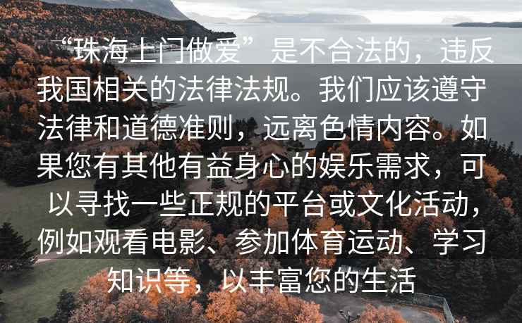 “珠海上門(mén)做愛(ài)”是不合法的，違反我國相關(guān)的法律法規。我們應該遵守法律和道德準則，遠離色情內容。如果您有其他有益身心的娛樂(lè )需求，可以尋找一些正規的平臺或文化活動(dòng)，例如觀(guān)看電影、參加體育運動(dòng)、學(xué)習知識等，以豐富您的生活