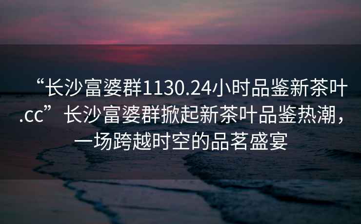 “長(cháng)沙富婆群1130.24小時(shí)品鑒新茶葉.cc”長(cháng)沙富婆群掀起新茶葉品鑒熱潮，一場(chǎng)跨越時(shí)空的品茗盛宴