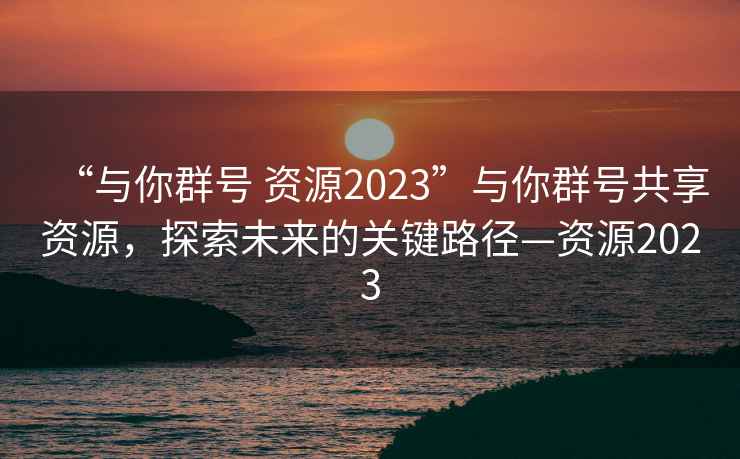 “與你群號 資源2023”與你群號共享資源，探索未來(lái)的關(guān)鍵路徑—資源2023