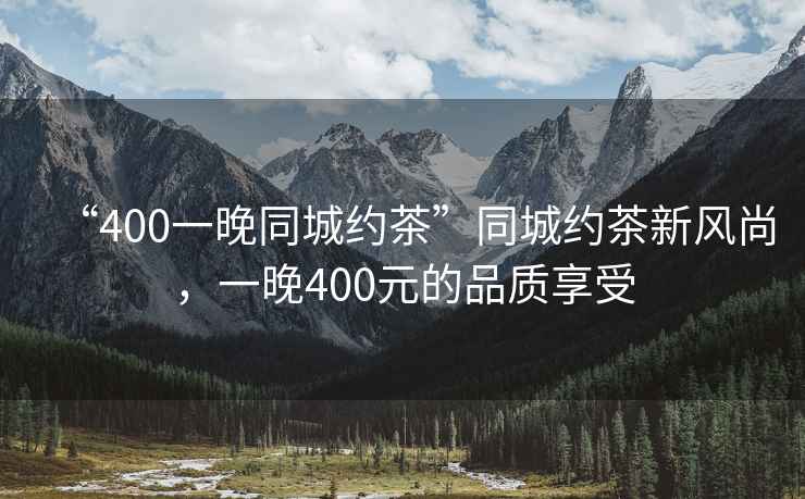“400一晚同城約茶”同城約茶新風(fēng)尚，一晚400元的品質(zhì)享受