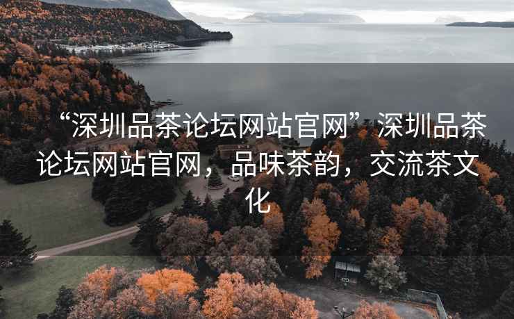 “深圳品茶論壇網(wǎng)站官網(wǎng)”深圳品茶論壇網(wǎng)站官網(wǎng)，品味茶韻，交流茶文化