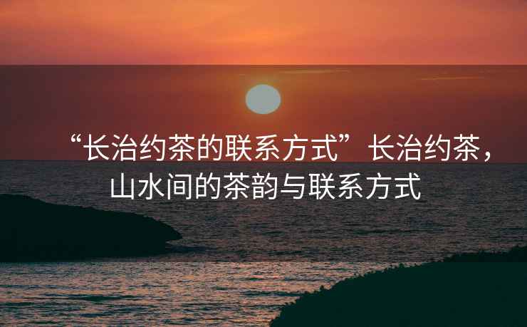 “長(cháng)治約茶的聯(lián)系方式”長(cháng)治約茶，山水間的茶韻與聯(lián)系方式
