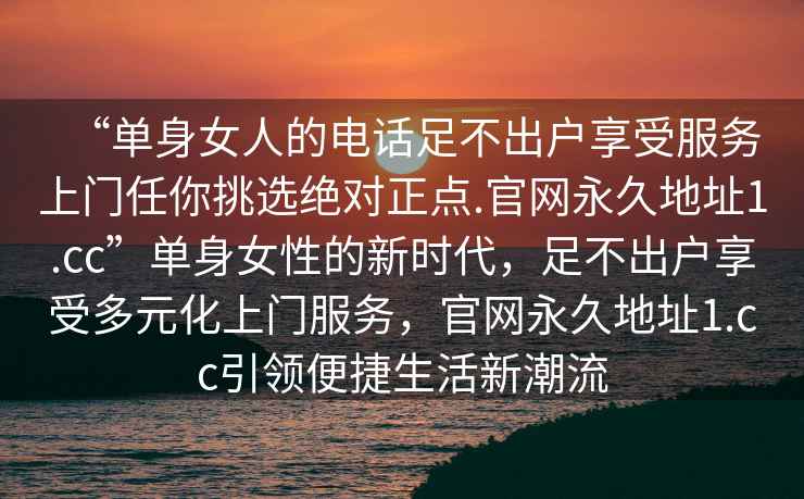 “單身女人的電話(huà)足不出戶(hù)享受服務(wù)上門(mén)任你挑選絕對正點(diǎn).官網(wǎng)永久地址1.cc”單身女性的新時(shí)代，足不出戶(hù)享受多元化上門(mén)服務(wù)，官網(wǎng)永久地址1.cc引領(lǐng)便捷生活新潮流