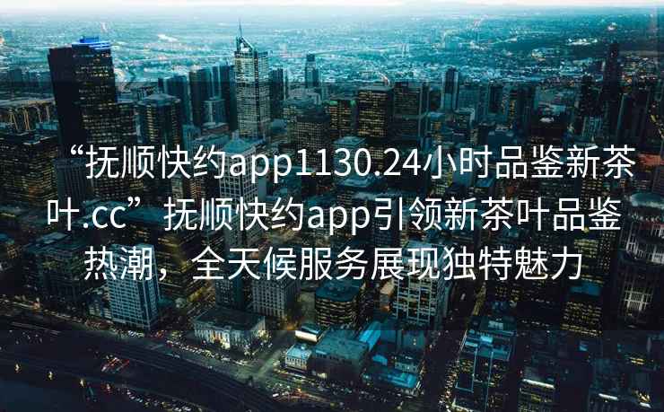 “撫順快約app1130.24小時(shí)品鑒新茶葉.cc”撫順快約app引領(lǐng)新茶葉品鑒熱潮，全天候服務(wù)展現獨特魅力