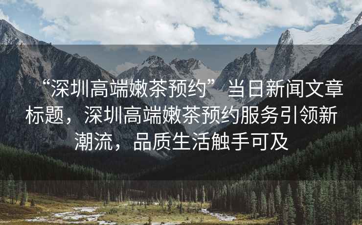 “深圳高端嫩茶預約”當日新聞文章標題，深圳高端嫩茶預約服務(wù)引領(lǐng)新潮流，品質(zhì)生活觸手可及