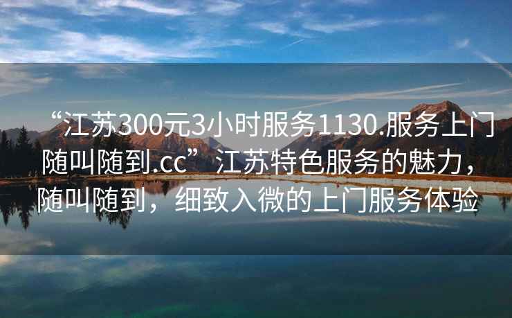 “江蘇300元3小時(shí)服務(wù)1130.服務(wù)上門(mén)隨叫隨到.cc”江蘇特色服務(wù)的魅力，隨叫隨到，細致入微的上門(mén)服務(wù)體驗