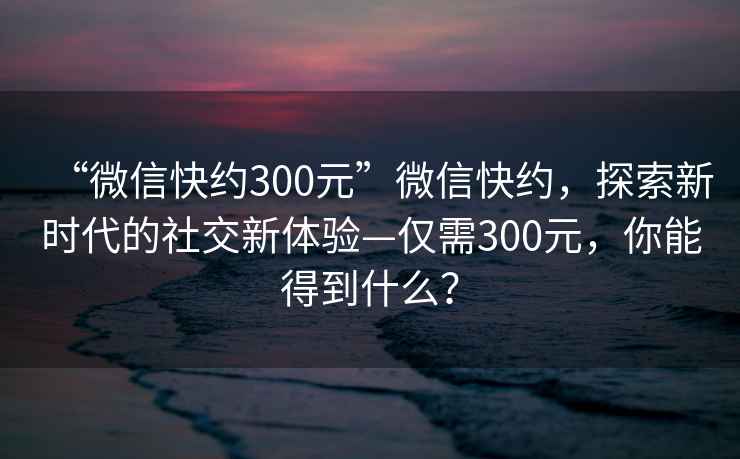 “微信快約300元”微信快約，探索新時(shí)代的社交新體驗—僅需300元，你能得到什么？