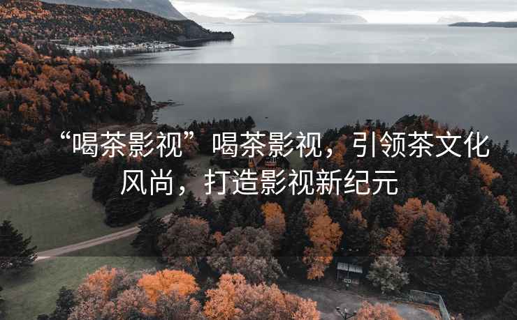 “喝茶影視”喝茶影視，引領(lǐng)茶文化風(fēng)尚，打造影視新紀元