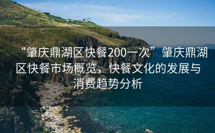 “肇慶鼎湖區快餐200一次”肇慶鼎湖區快餐市場(chǎng)概覽，快餐文化的發(fā)展與消費趨勢分析
