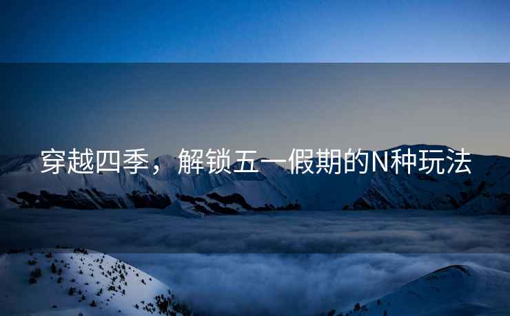 穿越四季，解鎖五一假期的N種玩法