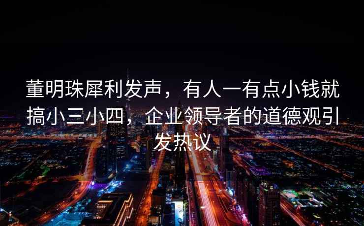 董明珠犀利發(fā)聲，有人一有點(diǎn)小錢(qián)就搞小三小四，企業(yè)領(lǐng)導者的道德觀(guān)引發(fā)熱議