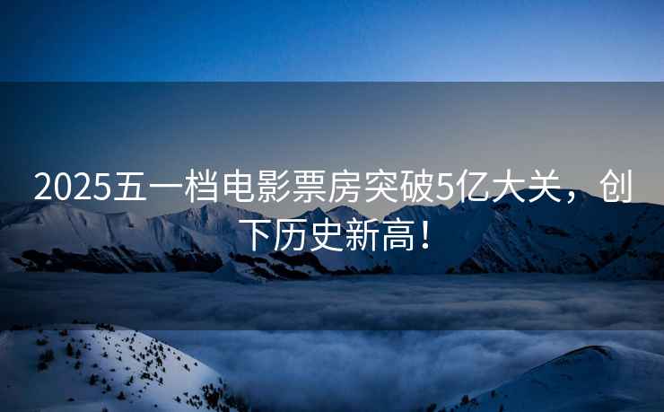 2025五一檔電影票房突破5億大關(guān)，創(chuàng  )下歷史新高！