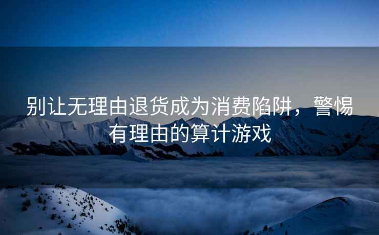 別讓無(wú)理由退貨成為消費陷阱，警惕有理由的算計游戲