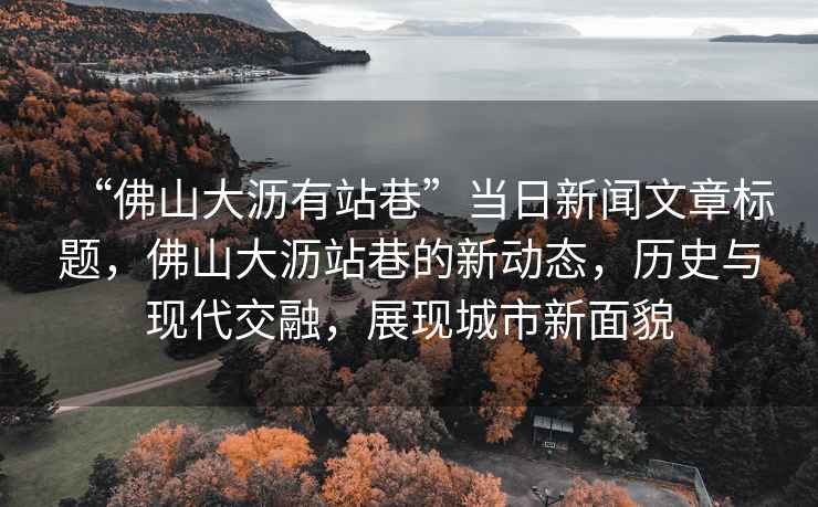 “佛山大瀝有站巷”當日新聞文章標題，佛山大瀝站巷的新動(dòng)態(tài)，歷史與現代交融，展現城市新面貌