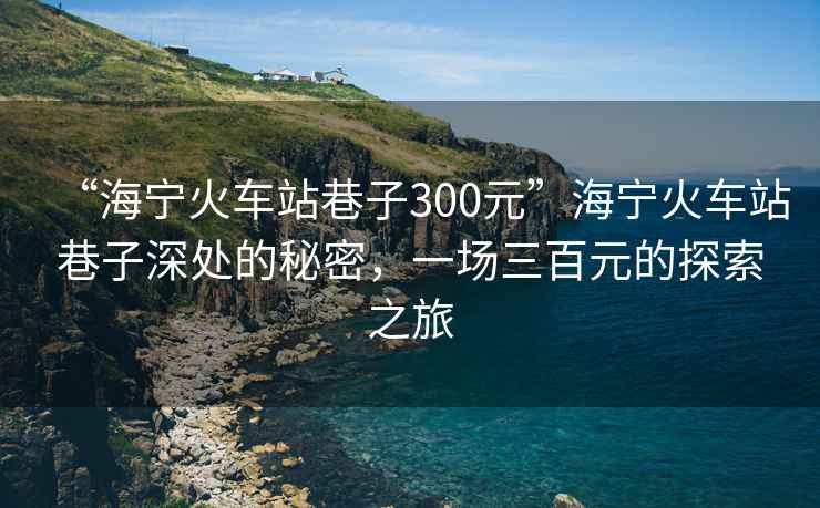 “海寧火車(chē)站巷子300元”海寧火車(chē)站巷子深處的秘密，一場(chǎng)三百元的探索之旅