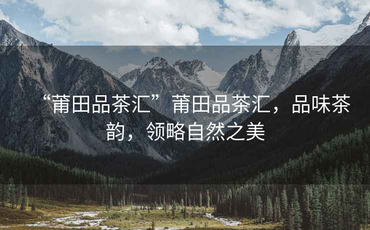 “莆田品茶匯”莆田品茶匯，品味茶韻，領(lǐng)略自然之美