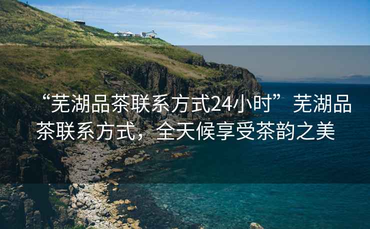 “蕪湖品茶聯(lián)系方式24小時(shí)”蕪湖品茶聯(lián)系方式，全天候享受茶韻之美