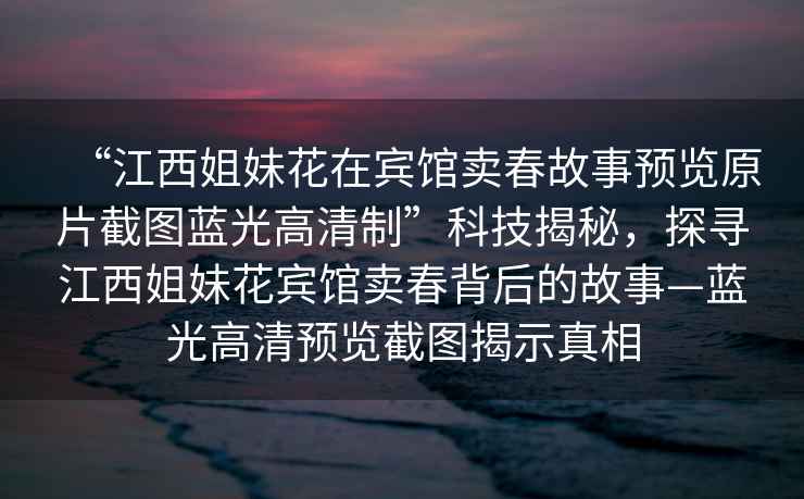 “江西姐妹花在賓館賣(mài)春故事預覽原片截圖藍光高清制”科技揭秘，探尋江西姐妹花賓館賣(mài)春背后的故事—藍光高清預覽截圖揭示真相