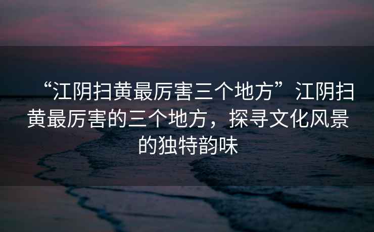 “江陰掃黃最厲害三個(gè)地方”江陰掃黃最厲害的三個(gè)地方，探尋文化風(fēng)景的獨特韻味