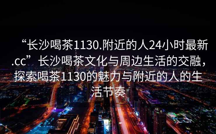 “長(cháng)沙喝茶1130.附近的人24小時(shí)最新.cc”長(cháng)沙喝茶文化與周邊生活的交融，探索喝茶1130的魅力與附近的人的生活節奏