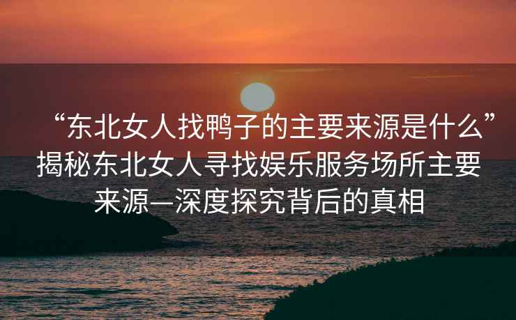 “東北女人找鴨子的主要來(lái)源是什么”揭秘東北女人尋找?jiàn)蕵?lè )服務(wù)場(chǎng)所主要來(lái)源—深度探究背后的真相
