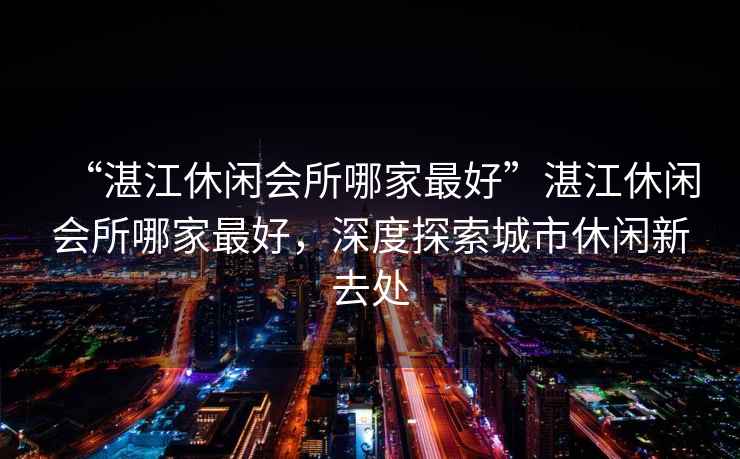 “湛江休閑會(huì )所哪家最好”湛江休閑會(huì )所哪家最好，深度探索城市休閑新去處