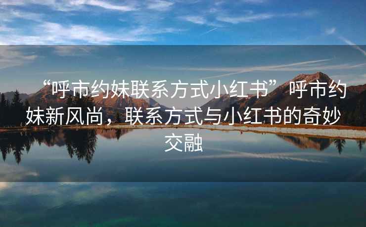 “呼市約妹聯(lián)系方式小紅書(shū)”呼市約妹新風(fēng)尚，聯(lián)系方式與小紅書(shū)的奇妙交融